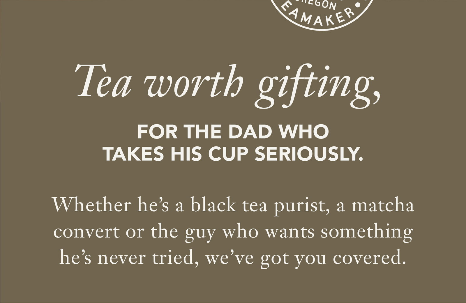 Subheading: Tea worth gifting, for the dad who takes his cup seriously.  Body: Whether he's a black tea purist, a matcha convert or the guy who wants something he's never tried, we’ve got you covered.   