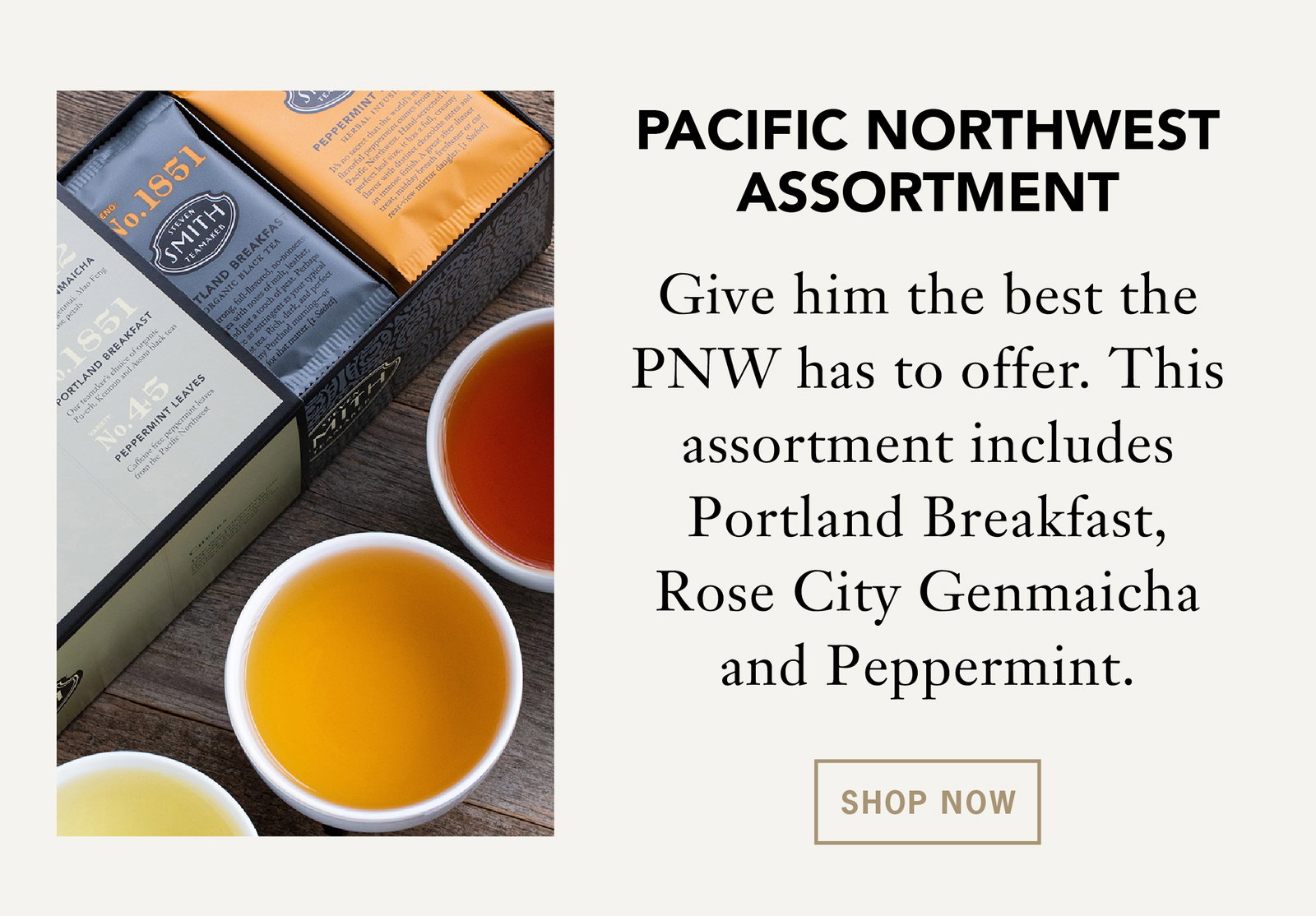 Pacific Northwest Assortment    Give him the best the Pacific Northwest has to offer. This assortment includes Portland Breakfast, Rose City Genmaicha and Peppermint.    Shop Now 
