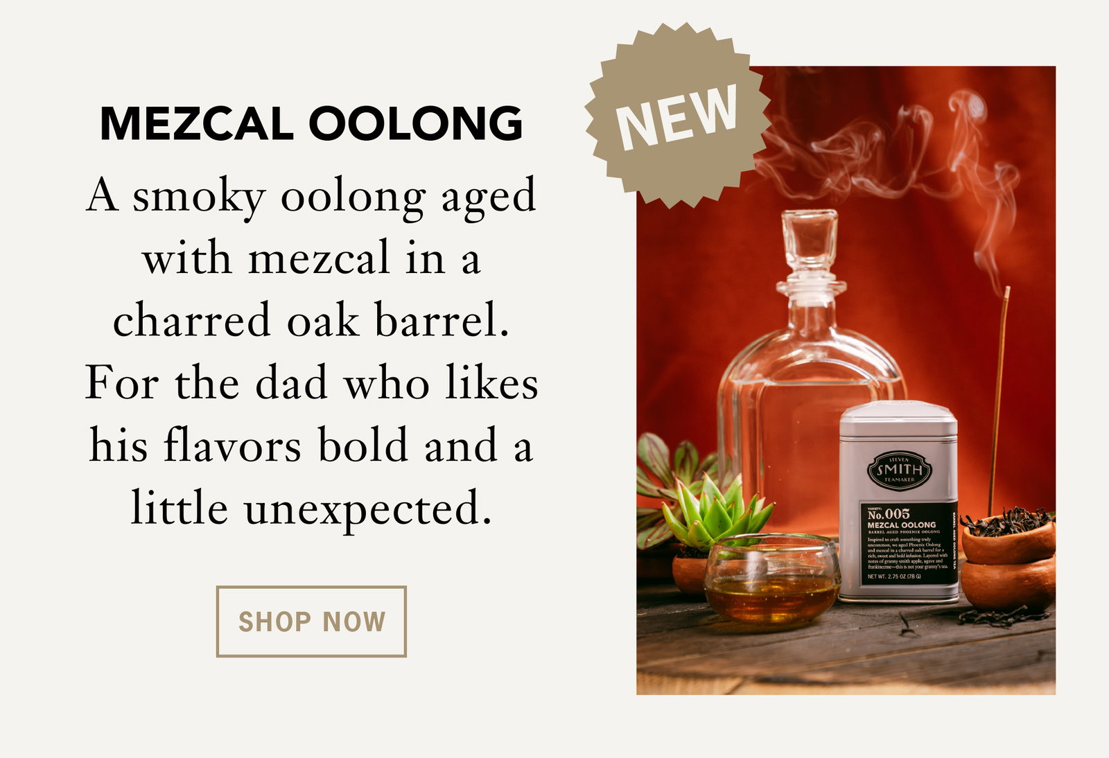 Mezcal Oolong    A smoky oolong aged with mezcal in a charred oak barrel. For the dad who likes his flavors bold and a little unexpected.    Shop Now 