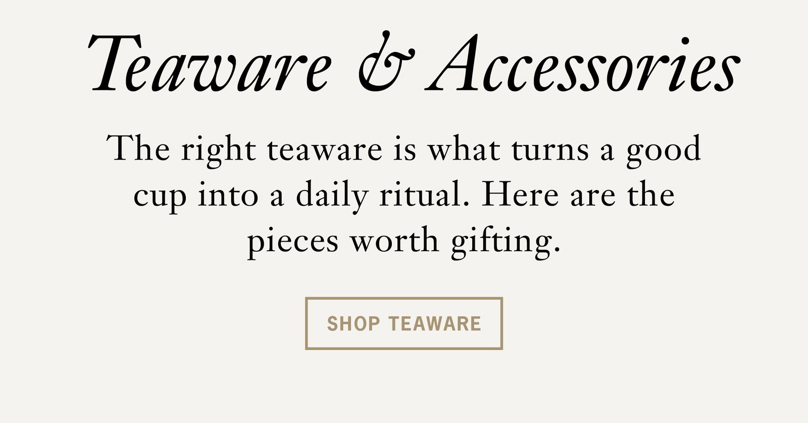 Heading: Teaware & Accessories   The right teaware is what turns a good cup into a daily ritual. Here are the pieces worth gifting.   Button: Shop Teaware 