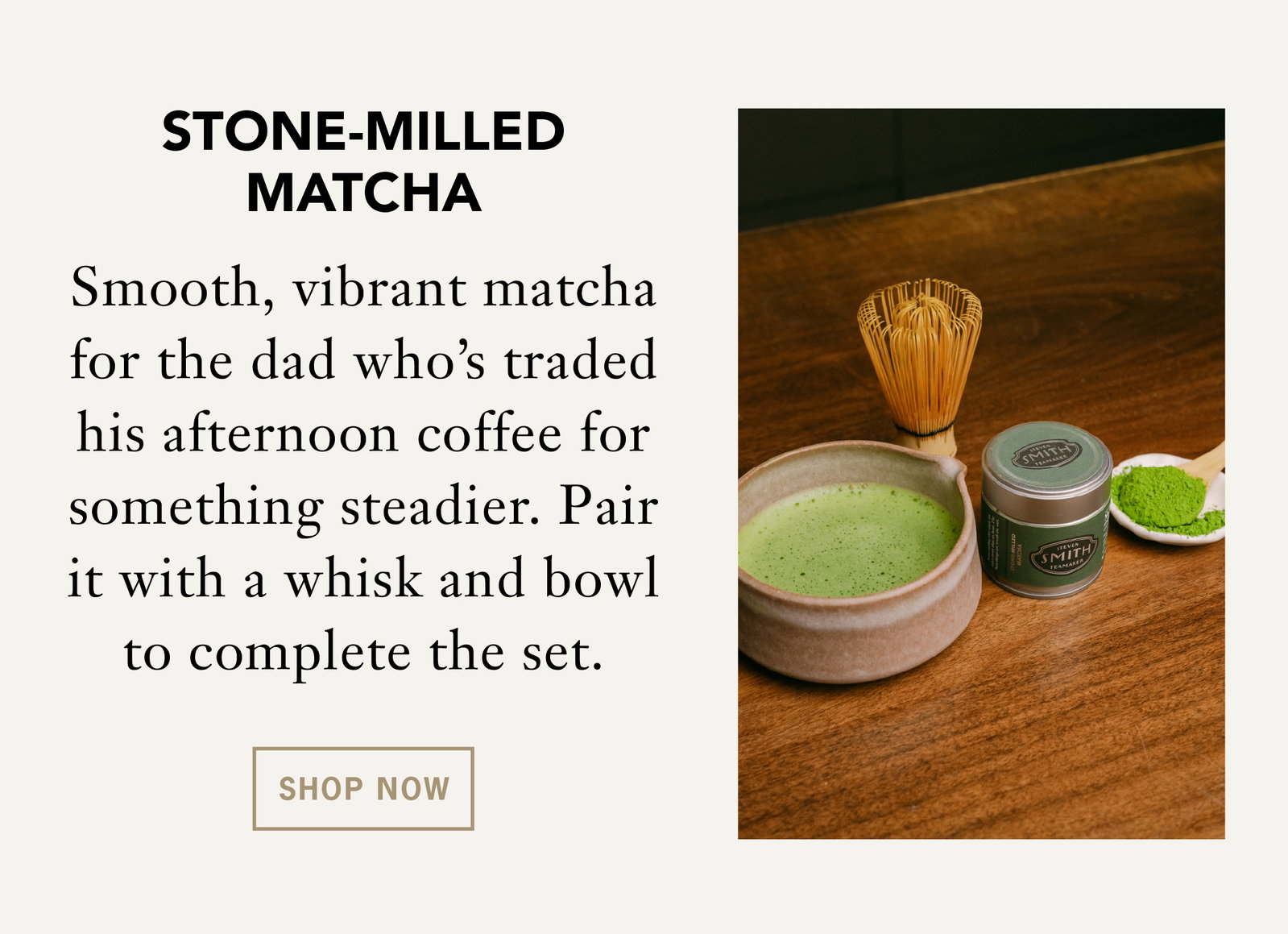 Stone-Milled Matcha    Smooth, vibrant matcha for the dad who's traded his afternoon coffee for something steadier. Pair it with a whisk and bowl to complete the set.    Shop Now 