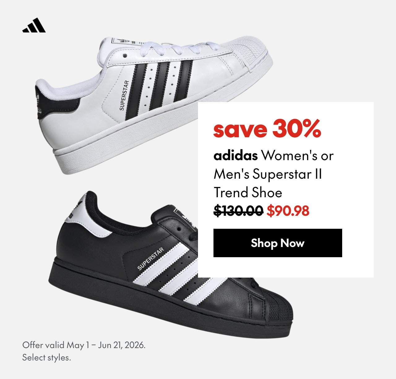 adidas Women's or Men's Superstar II Trend Shoe. Save 30%. 130 (strikethrough) 90.98. Offer valid May 1 - Jun 21, 2026. Select styles. 