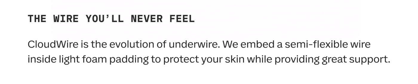 THE WIRE YOU'LL NEVER FEEL | CloudWire is the evolution of underwire. We embed a semi-flexible wire inside light foam padding to protect your skin while providing great support.