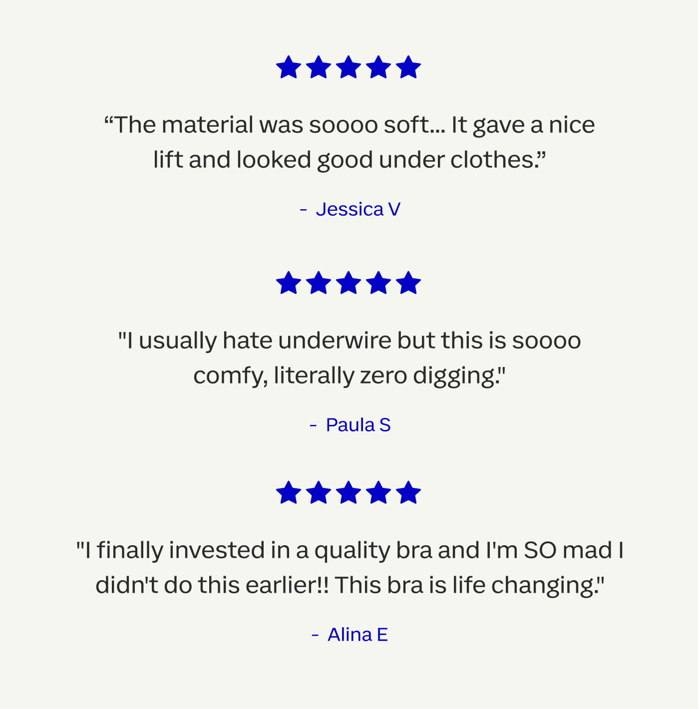 The material was soooo soft... it gave a nice lift and looked good under clothes!" | Jessica V | "I usually hate underwire but this is SOOOO comfy, literally zero digging." | Paula S | "I finally invested in a quality bra and I'm SO mad I didn't do this earlier!! This bra is life changing" | Alina E