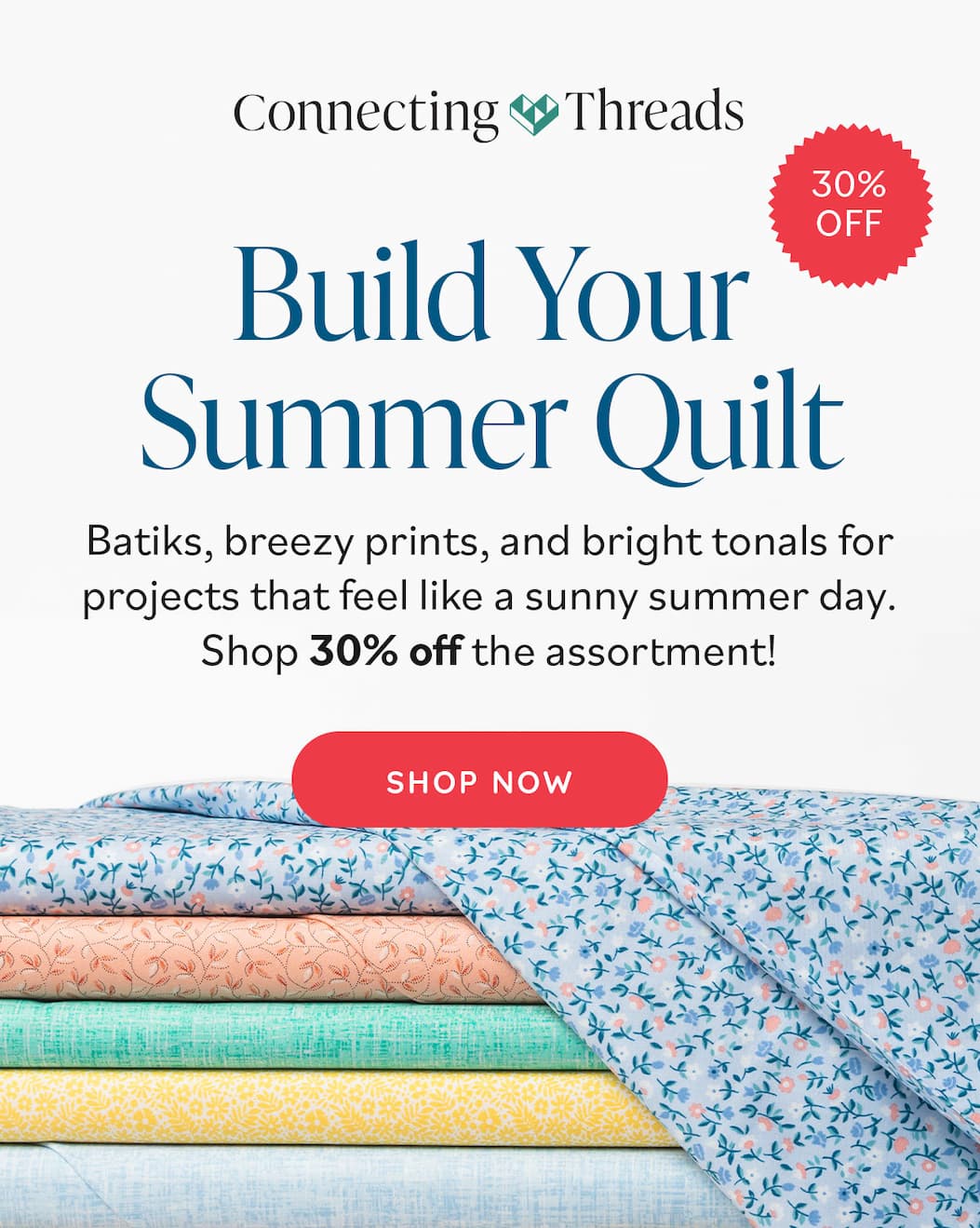 Image: A stack of quilting cotton fabrics in springy colors and various floral and textured prints. Text: Connecting Threads. Build Your Summer Quilt for 20% off. Batiks, breezy prints, and bright tonals for projects that feel like a sunny summer day. Shop 30% off the assortment! Shop Now >>