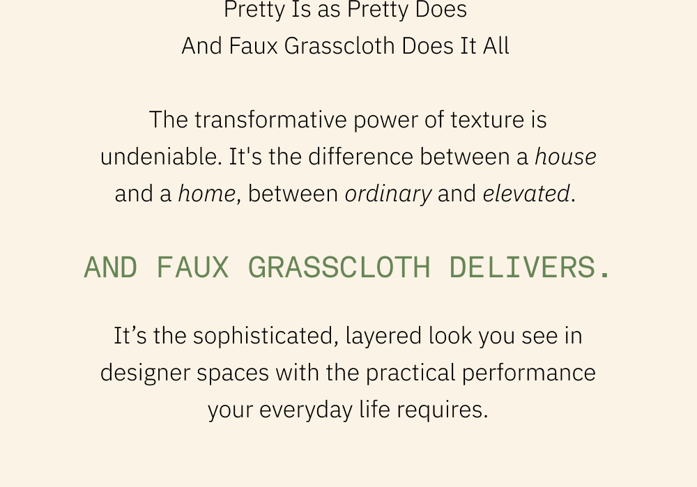 Pretty Is as Pretty Does  And Faux Grasscloth Does It All   The transformative power of texture is undeniable. It's the difference between a house and a home, between ordinary and elevated.   And Faux Grasscloth delivers. It’s the sophisticated, layered look you see in designer spaces with the practical performance your everyday life requires.