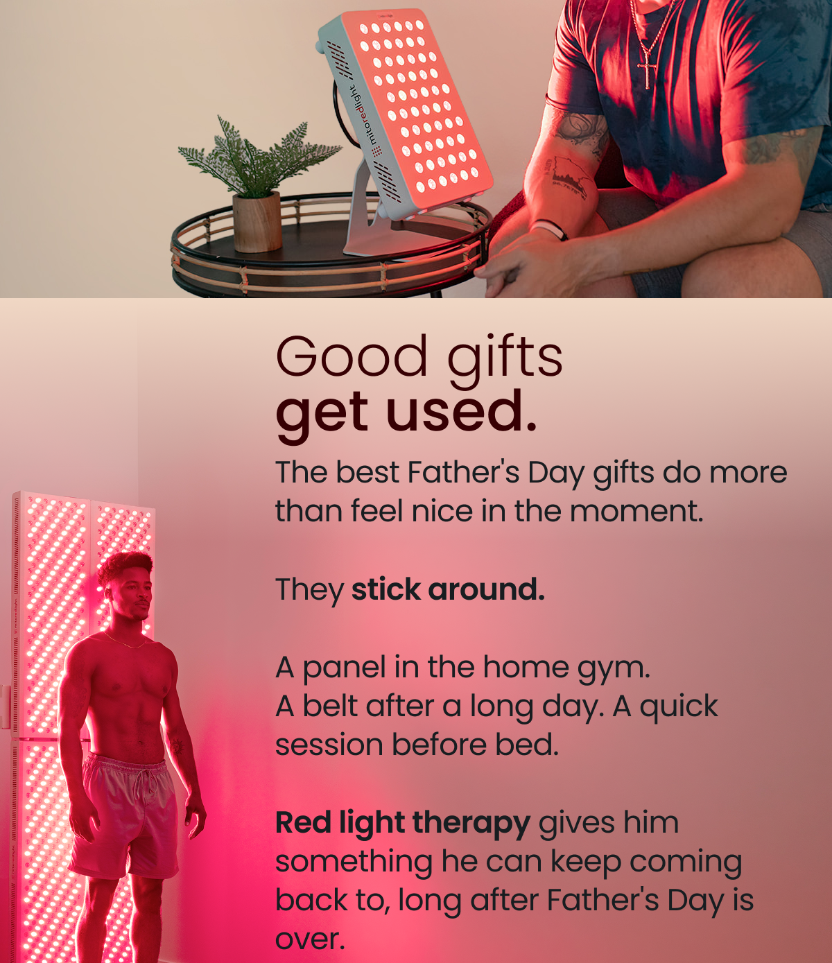 Good gifts  get used. The best Father's Day gifts do more than feel nice in the moment.  They stick around.  A panel in the home gym.  A belt after a long day. A quick session before bed.  Red light therapy gives him something he can keep coming back to, long after Father's Day is over.
