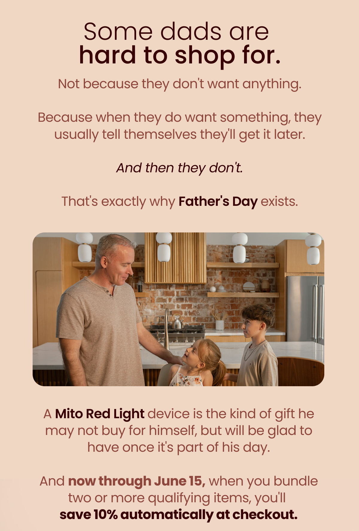 Some dads are hard to shop for. Not because they don't want anything.  Because when they do want something, they usually tell themselves they'll get it later.  And then they don't.  That's exactly why Father's Day exists. A Mito Red Light device is the kind of gift he may not buy for himself, but will be glad to have once it's part of his day.  And now through June 15, when you bundle two or more qualifying items, you'll  save 10% automatically at checkout.