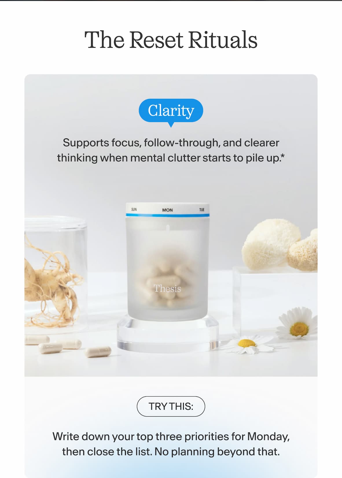 The Reset Rituals    Clarity  Supports focus, follow-through, and clearer thinking when mental clutter starts to pile up.  Try this: Write down your top three priorities for Monday, then close the list. No planning beyond that.