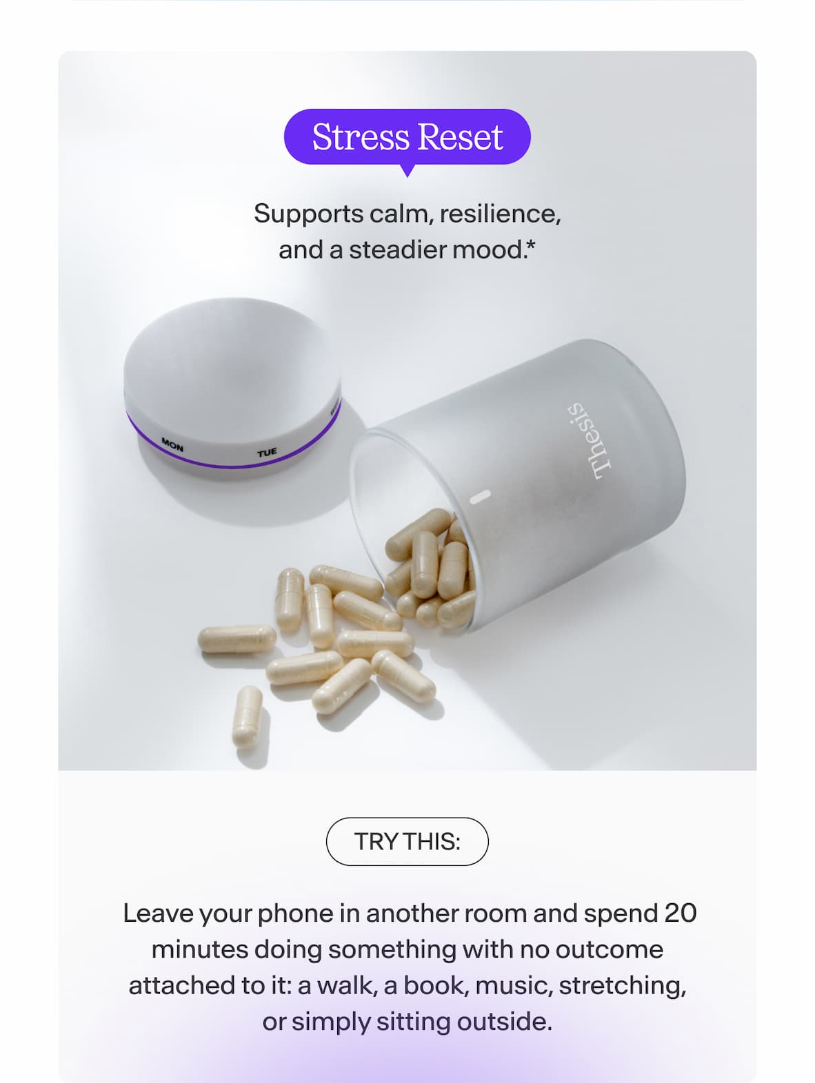 Stress Reset Supports calm, resilience, and a steadier mood.  Try this: Leave your phone in another room and spend 20 minutes doing something with no outcome attached to it: a walk, a book, music, stretching, or simply sitting outside.
