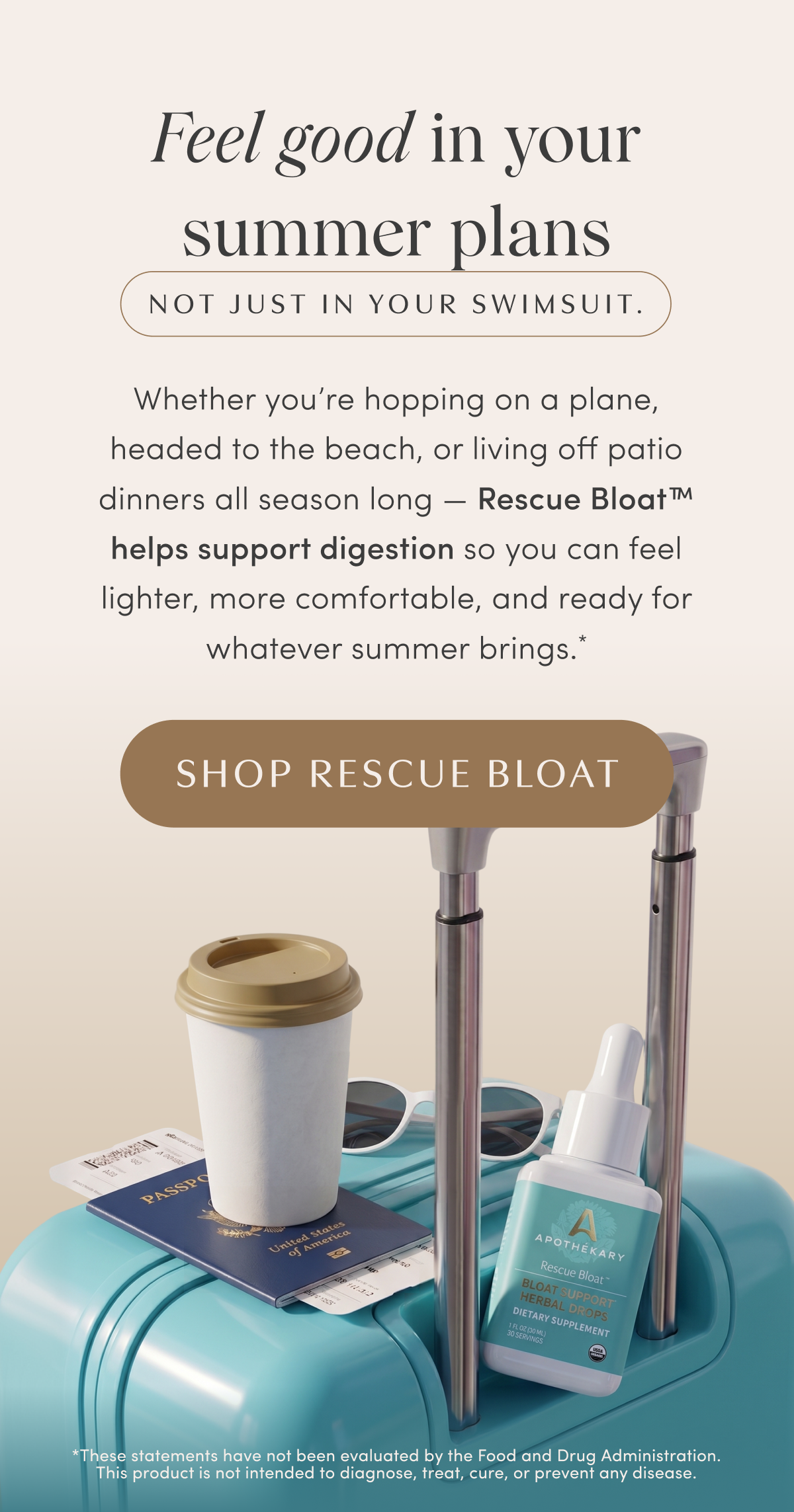 Feel good in your summer plans | NOT JUST IN YOUR SWIMSUIT. | Whether you're hopping on a plane, headed to the beach, or living off patio dinners all season long — Rescue Bloat™ helps support digestion so you can feel lighter, more comfortable, and ready for whatever summer brings.* | SHOP RESCUE BLOAT | *These statements have not been evaluated by the Food and Drug Administration. This product is not intended to diagnose, treat, cure, or prevent any disease.