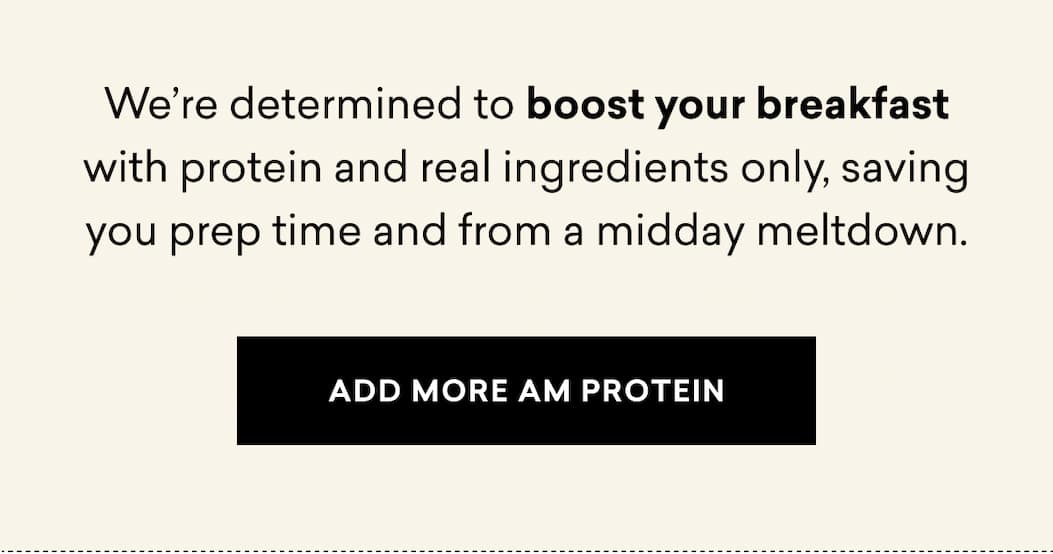 We’re determined to boost your breakfast with protein and real ingredients only, saving you prep time and from a midday meltdown. | ADD MORE AM PROTEIN