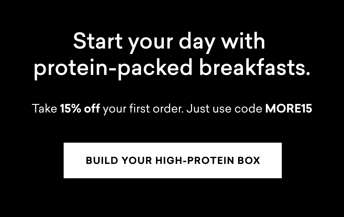 Start your day with protein-packed breakfasts. Take 15% off your order | BUILD YOUR HIGH-PROTEIN BOX