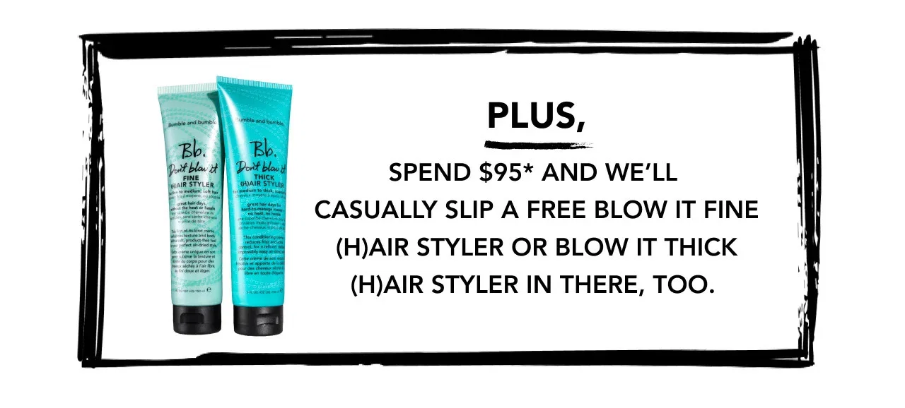 PLUS, SPEND $95* AND WE’LL CASUALLY SLIP A FREE BLOW IT FINE (H)AIR STYLER OR BLOW IT THICK (H)AIR STYLER IN THERE, TOO.