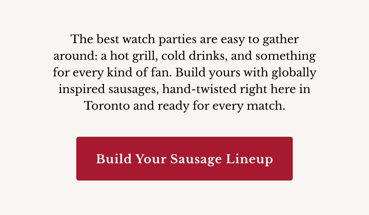 The best watch parties are easy to gather around: a hot grill, cold drinks, and something for every kind of fan. Build yours with globally inspired sausages, hand-twisted right here in Toronto and ready for every match. | Build Your Sausage Lineup