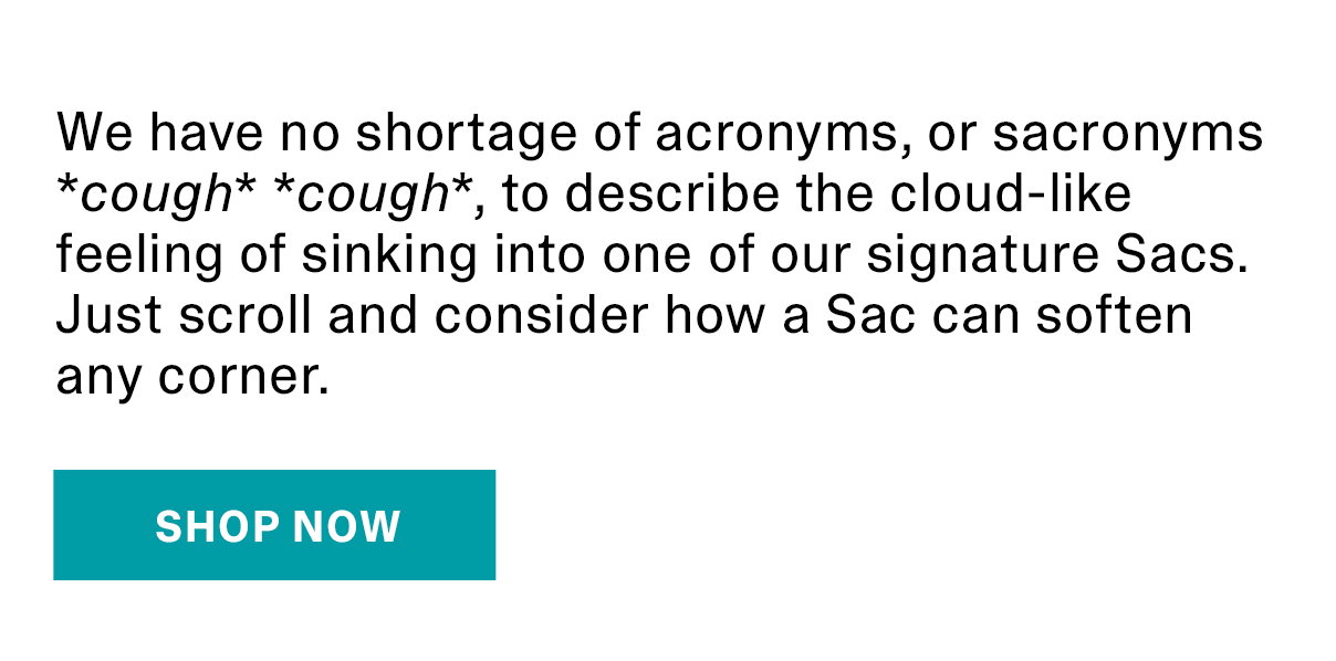 We have no shortage of acronyms, or sacronyms cough cough, to describe the cloud-like feeling of sinking into one of our signature Sacs. Just scroll and consider how a Sac can soften any corner. | SHOP NOW >>
