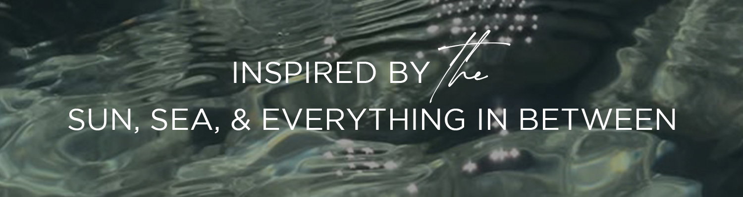 INSPIRED BY THE SUN, SEA, & EVERYTHING IN BETWEEN