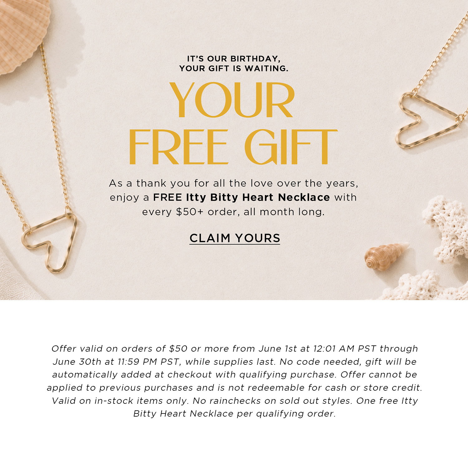 IT'S OUR BIRTHDAY, YOUR GIFT IS WAITING | YOUR FREE GIFT | As a thank you for all the love over the years, enjoy a FREE Itty Bitty Heart Necklace with every $50+ order, all month long. | Offer valid on orders of $50 or more from June 1st at 12:01 AM PST through June 30th at 11:59 PM PST, while supplies last. No code needed, gift will be automatically added at checkout with qualifying purchase. Offer cannot be applied to previous purchases and is not redeemable for cash or store credit. Valid on in-stock items only. No rainchecks on sold out styles. One free Itty Bitty Heart Necklace per qualifying order.