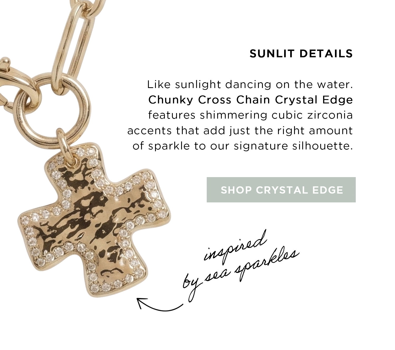 SUNLIT DETAILS | Like sunlight dancing on the water. Chunky Cross Chain Crystal Edge features shimmering cubic zirconia accents that add just the right amount of sparkle to our signature silhouette. | SHOP CRYSTAL EDGE | inspired by sea sparkles