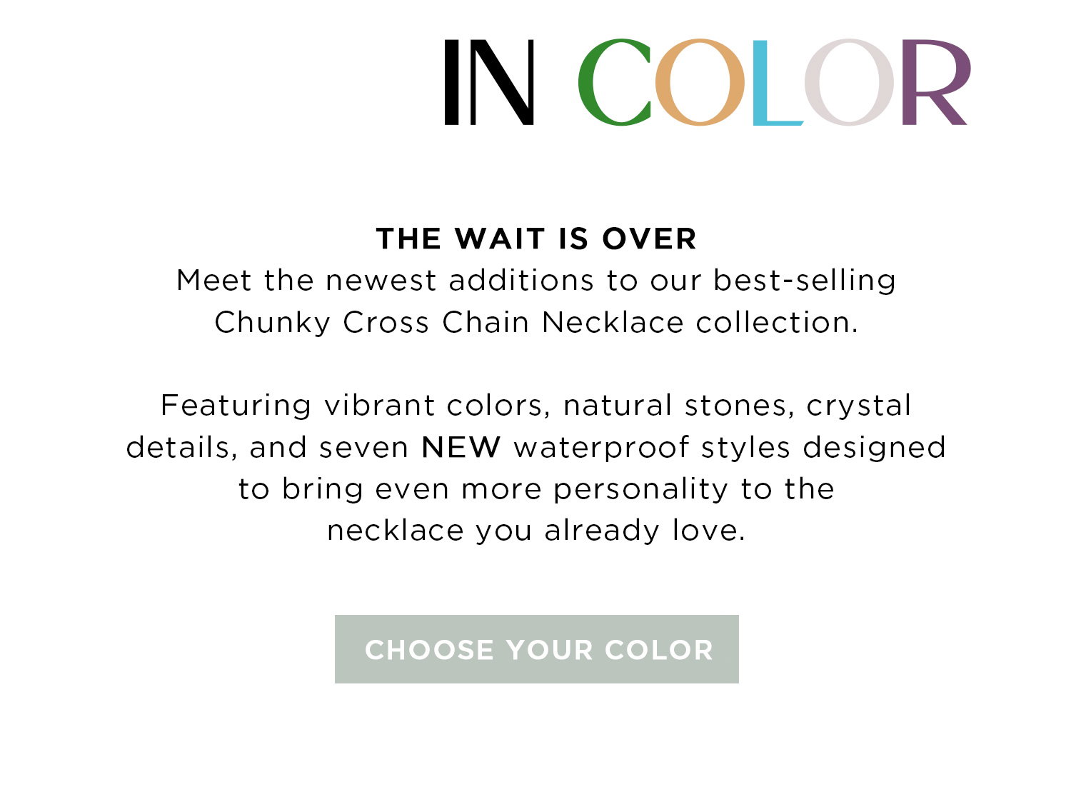 IN COLOR | THE WAIT IS OVER | Meet the newest additions to our best-selling Chunky Cross Chain Necklace collection. Featuring vibrant colors, natural stones, crystal details, and seven NEW waterproof styles designed to bring even more personality to the necklace you already love. | CHOOSE YOUR COLOR