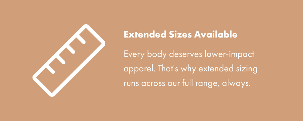 Extended Sizes Available - Every body deserves lower-impact apparel. That's why extended sizing runs across our full range, always.
