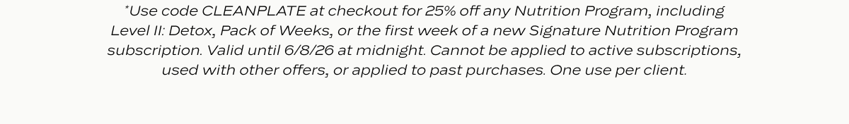 *Use code CLEANPLATE at checkout for 25% off any Nutrition Program, including Level II: Detox, Pack of Weeks, or the first week of a new Signature Nutrition Program subscription. Valid until 6/7/26 at midnight. Cannot be applied to active subscriptions, used with other offers, or applied to past purchases. One use per client.