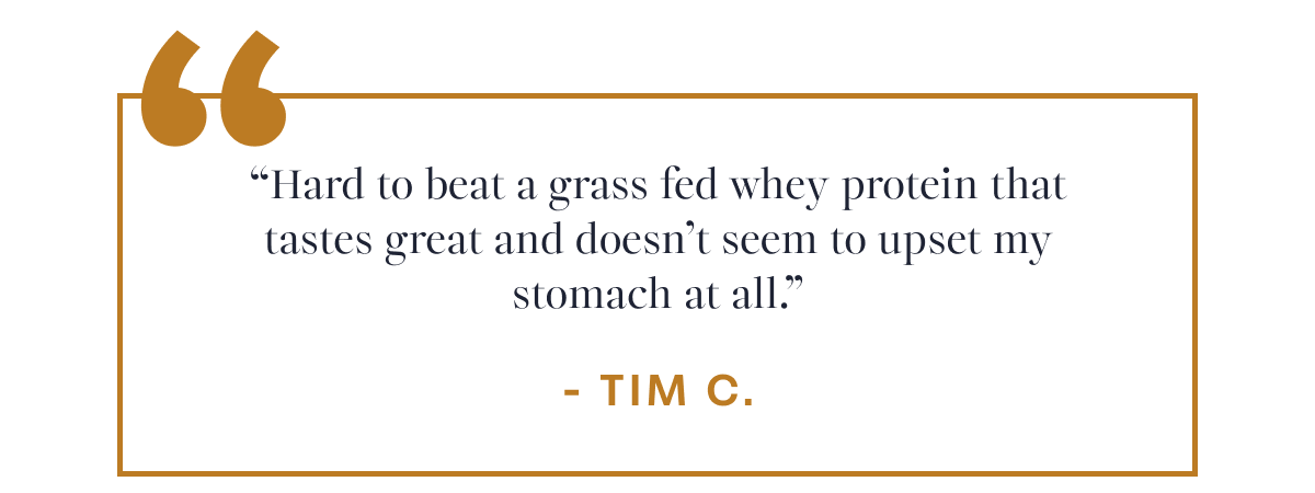 Tim C. “Hard to beat a grass fed whey protein that tastes great and doesn’t seem to upset my stomach at all.”