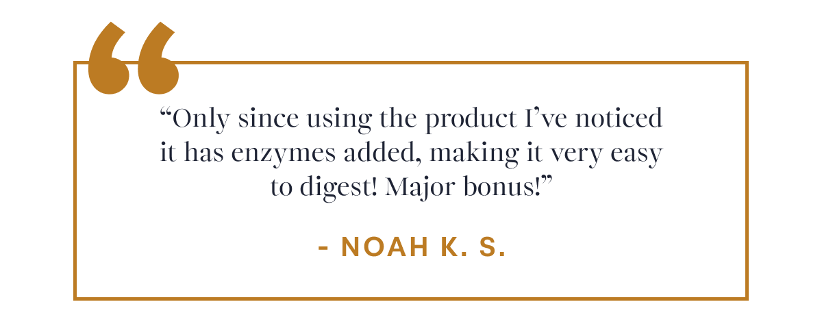 Noah K. S. “Only since using the product I’ve noticed it has enzymes added, making it very easy to digest! Major bonus!”