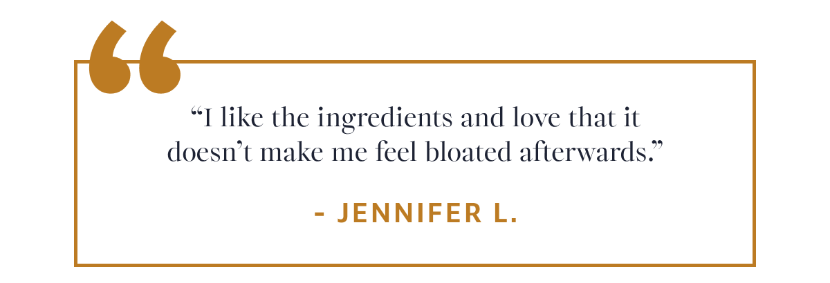 Jennifer L. “I like the ingredients and love that it doesn’t make me feel bloated afterwards.”