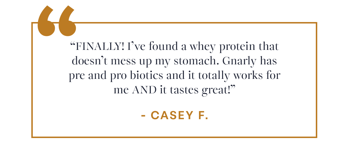 Casey F. “FINALLY! I’ve found a whey protein that doesn’t mess up my stomach. Gnarly has pre and pro biotics and it totally works for me AND it tastes great!”