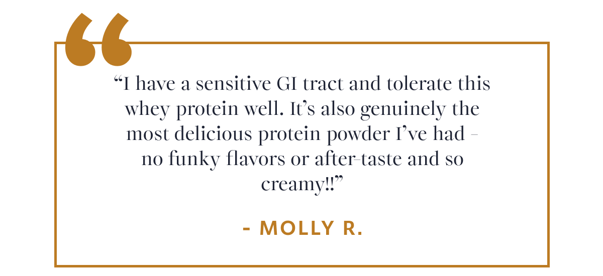 Molly R. “I have a sensitive GI tract and tolerate this whey protein well. It’s also genuinely the most delicious protein powder I’ve had - no funky flavors or after-taste and so creamy!!”