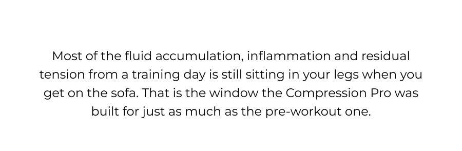 Most of the fluid accumulation, inflammation, and residual tension from a training day is still sitting in your legs when you get on the sofa. That is the window the Compression Pro has built for just as much as the pre-workout one.  