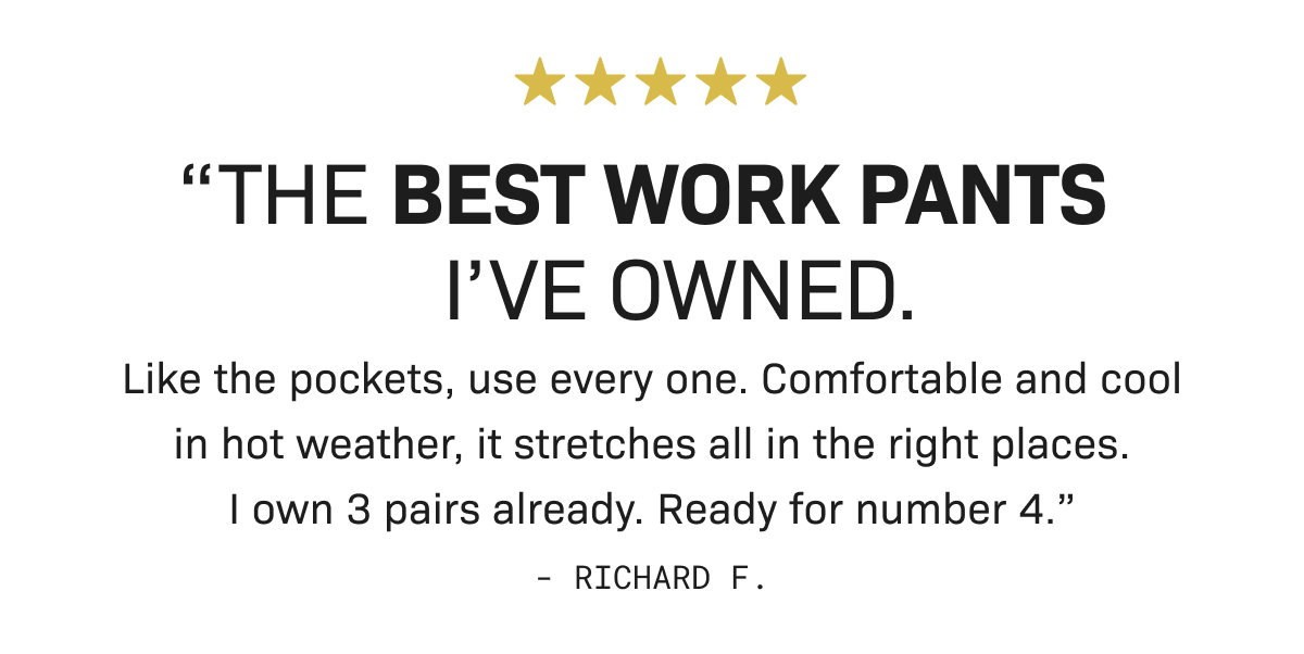 "THE BEST WORK PANTS I'VE OWNED. Like the pockets, use every one. Comfortable and cool in hot weather, it stretches all in the right places. I own 3 pairs already. Ready for number 4.” - Richard F.
