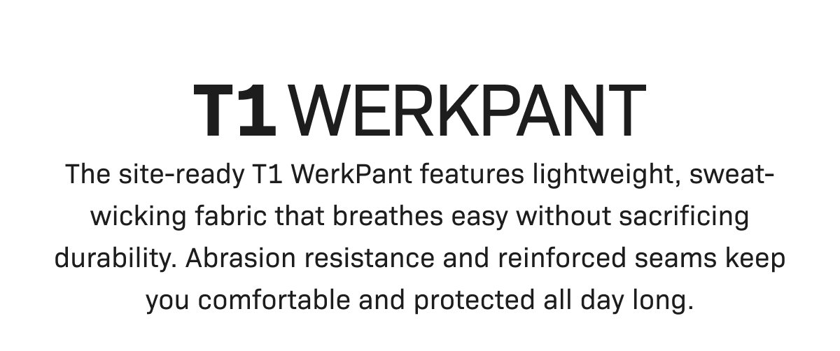 T1 WERKPANT: The site-ready T1 WerkPant features lightweight, sweat-wicking fabric that breathes easy without sacrificing durability. Abrasion resistance and reinforced seams keep you comfortable and protected all day long.