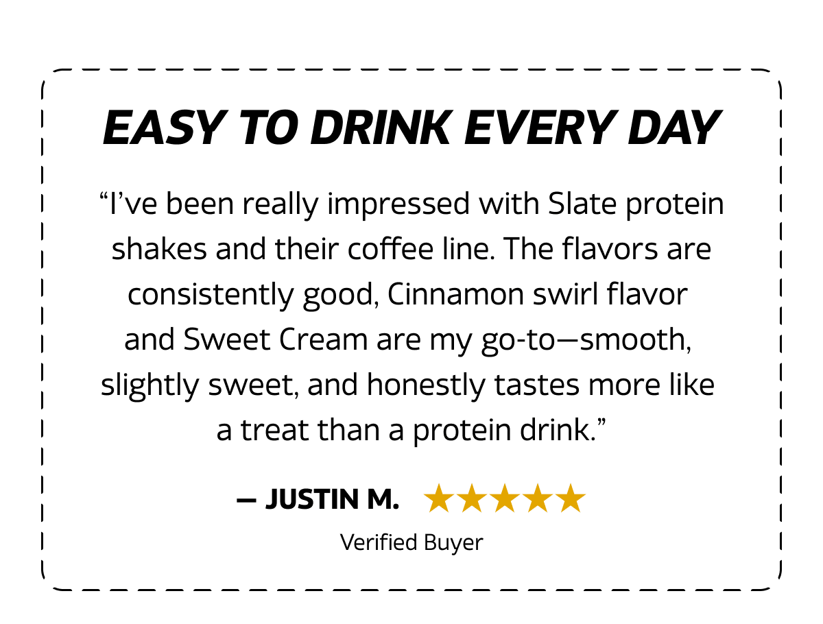 “I’ve been really impressed with Slate protein shakes and their coffee line. The flavors are consistently good, Cinnamon swirl flavor  and Sweet Cream are my go-to—smooth,  slightly sweet, and honestly tastes more like a treat than a protein drink.”
