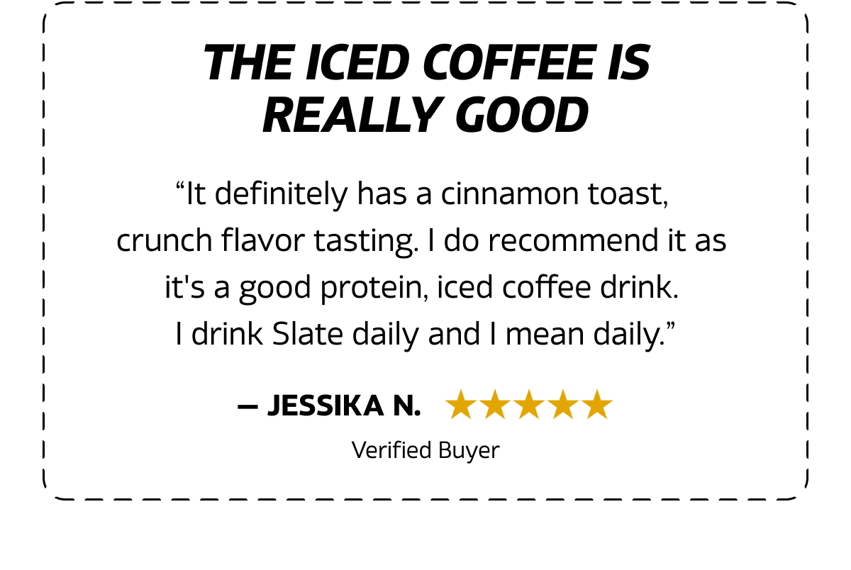 “It definitely has a cinnamon toast,  crunch flavor tasting. I do recommend it as  it's a good protein, iced coffee drink. I drink Slate daily and I mean daily.”