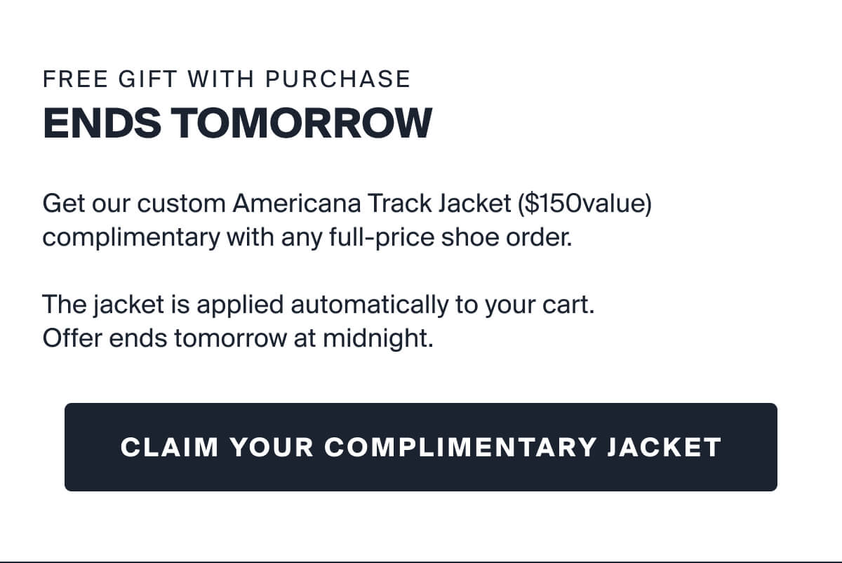 FREE GIFT WITH PURCHASE | ENDS TOMORROW |  Get our custom Americana Track Jacket ($150value) complimentary with any full-price shoe order.   The jacket is applied automatically to your cart.  Offer ends tomorrow at midnight. |  CLAIM YOUR COMPLIMENTARY JACKET