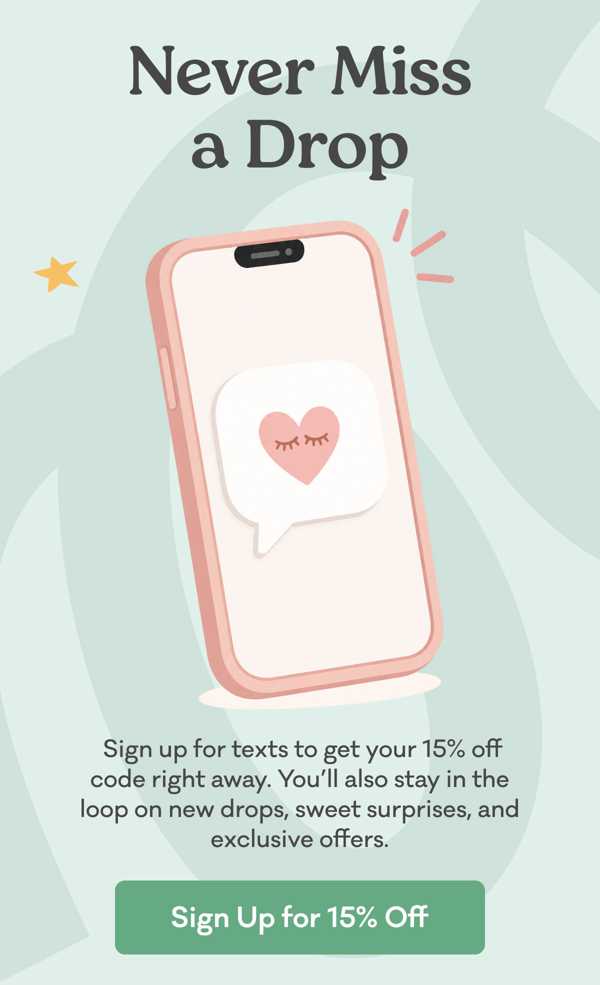  Sign up for texts to get your 15% off code right away. You’ll also stay in the loop on new drops, sweet surprises, and exclusive offers.