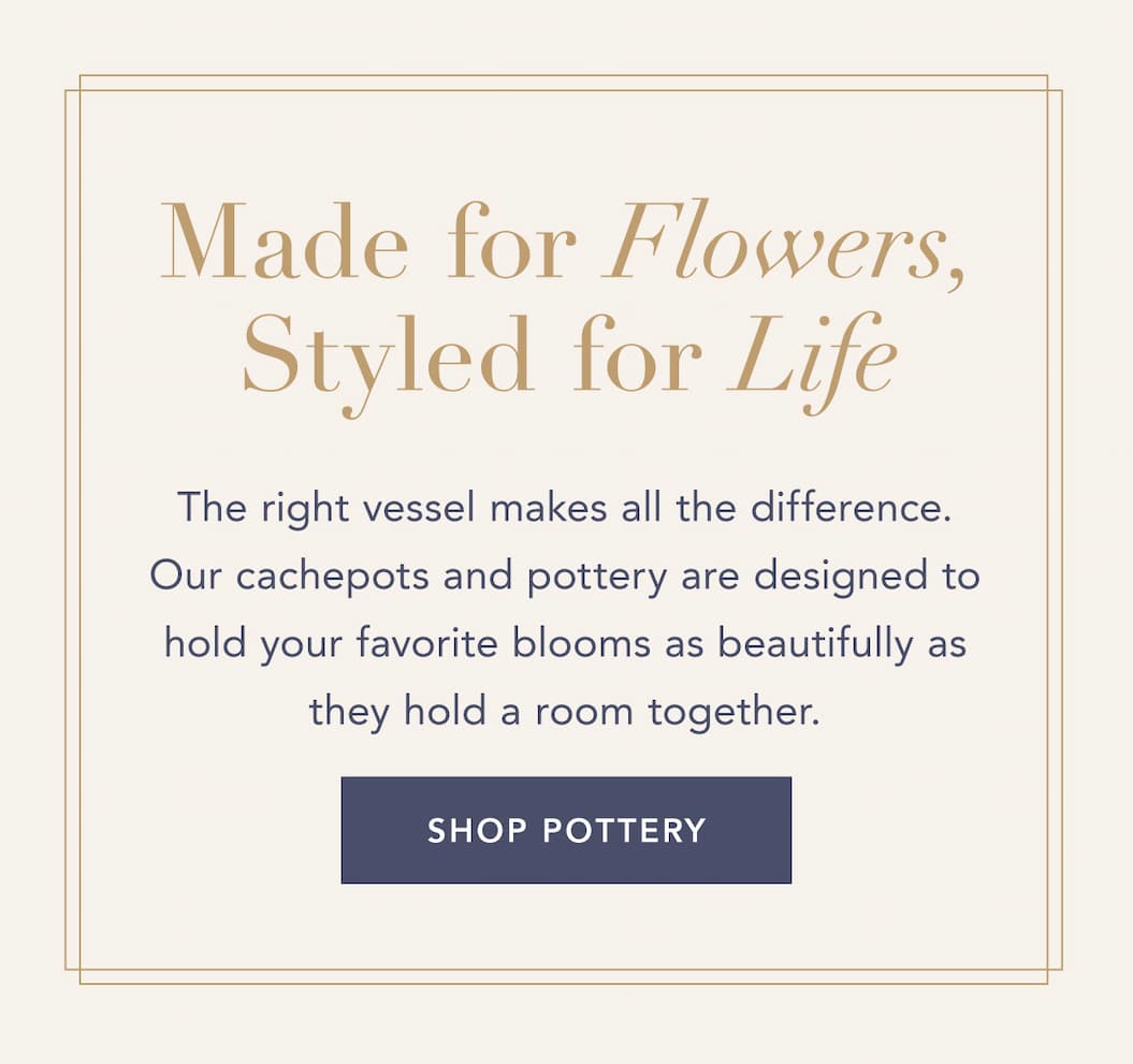 Made for Flowers, Styled for Life. The right vessel makes all the difference. Our cachepots and pottery are designed to hold your favorite blooms as beautifully as they hold a room together. Shop pottery