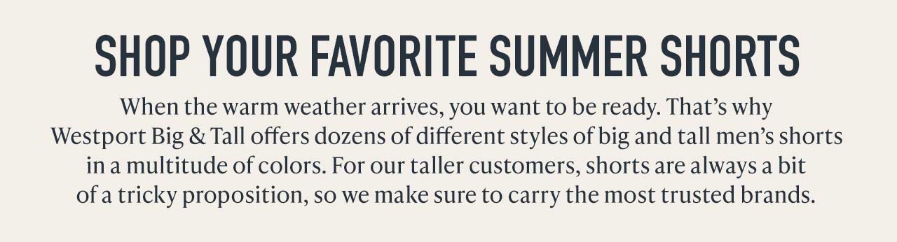 SHOP YOUR FAVORITE SUMMER SHORTS — When the warm weather arrives, you want to be ready. Westport Big & Tall offers dozens of styles of big and tall men's shorts in a multitude of colors.