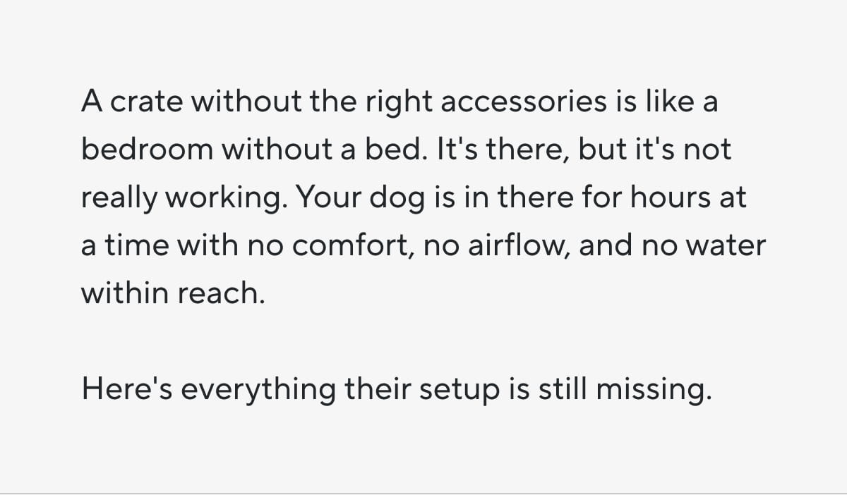 A crate without the right accessories is like a bedroom without a bed. It's there, but it's not really working. Your dog is in there for hours at a time with no comfort, no airflow, and no water within reach. Here's everything their setup is still missing.