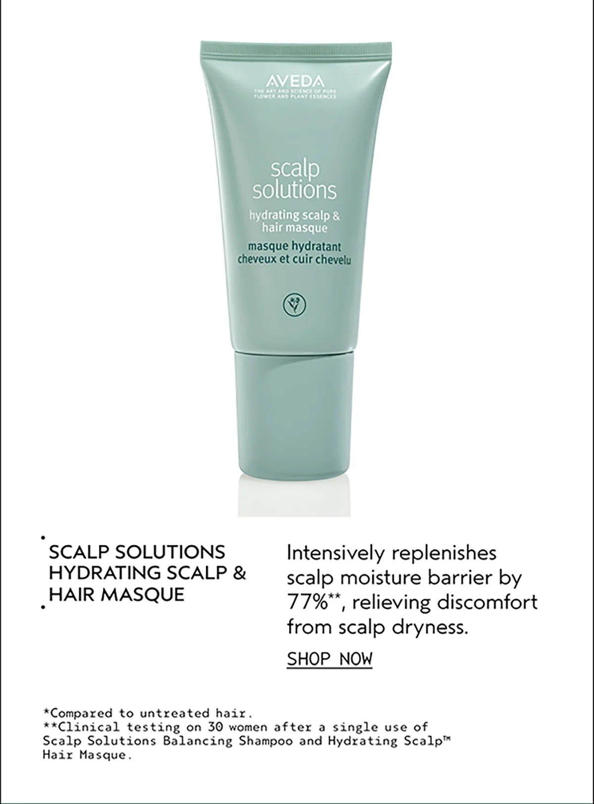 SCALP SOLUTIONS HYDRATING SCALP & HAIR MASQUE | Intensively replenishes scalp moisture barrier by 77%**, relieving discomfort from scalp dryness. | SHOP NOW | *Compared to untreated hair. | **Clinical testing on 30 women after a single use of Scalp Solutions Balancing Shampoo and Hydrating Scalp™ Hair Masque.