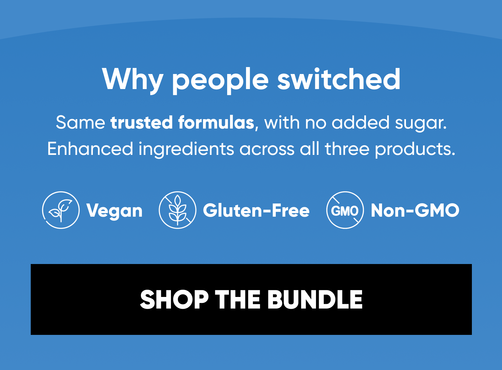 Why people switched. Same trusted formulas, with no added sugar.  Enhanced ingredients across all three products.  Vegan. Gluten-Free. Non-GMO.  SHOP THE BUNDLE