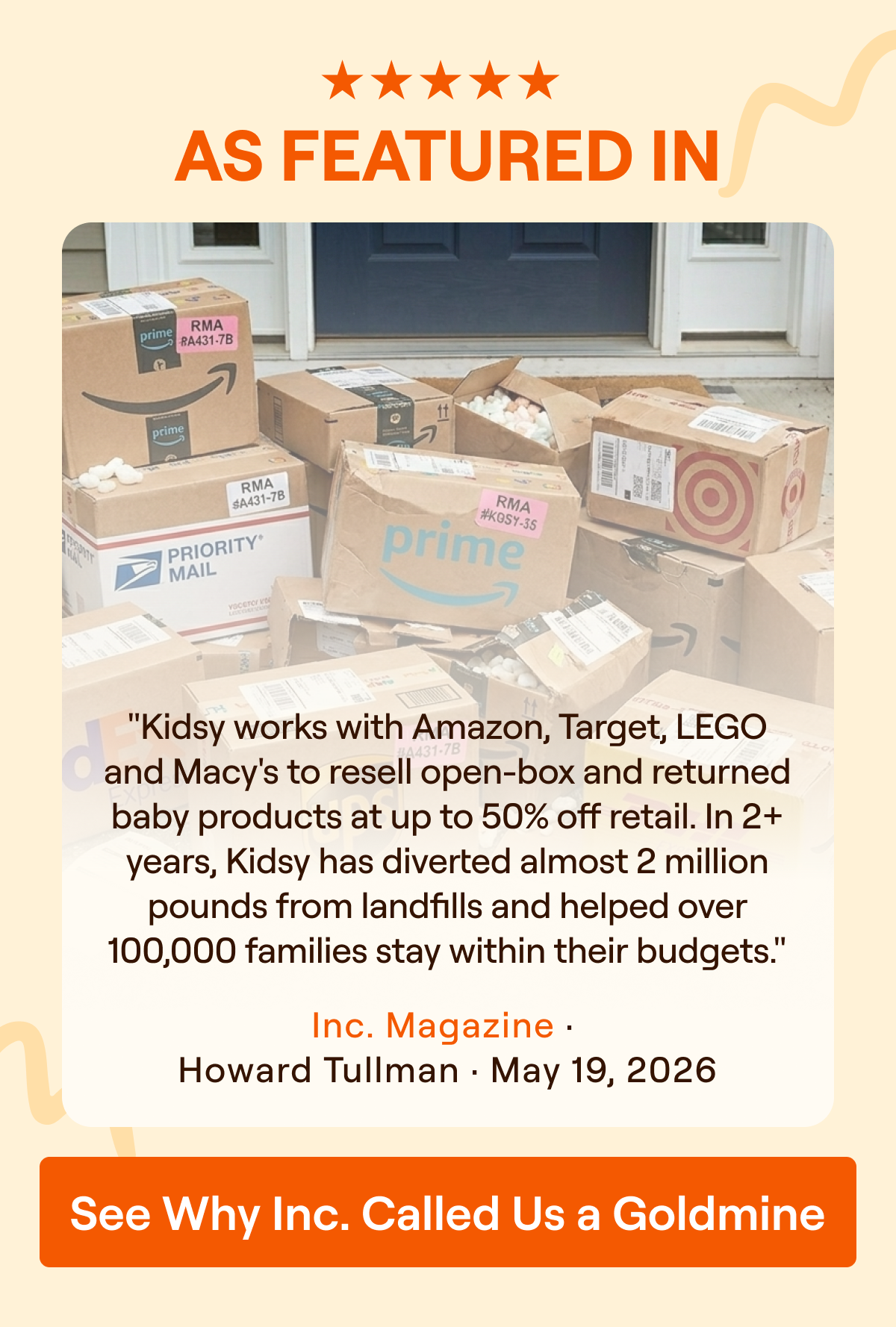 As Featured In Inc. Magazine. Kidsy works with Amazon, Target, LEGO and Macy's to resell open-box and returned baby products at up to 50% off retail. Inc. Magazine, Howard Tullman, May 19, 2026. See Why Inc. Called Us a Goldmine.