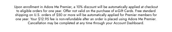 Upon enrollment in Adore Me Premier, a 10 percent discount will be automatically applied at checkout to eligible orders for one year. Offer not valid on the purchase of e-Gift Cards. Free standard shipping on U.S. orders of 50 dollars or more will be automatically applied for Premier members for one year. Your 12.95 dollars fee is non-refundable after an order is placed using Adore Me Premier. Cancellation may be completed at any time through your Account Dashboard.