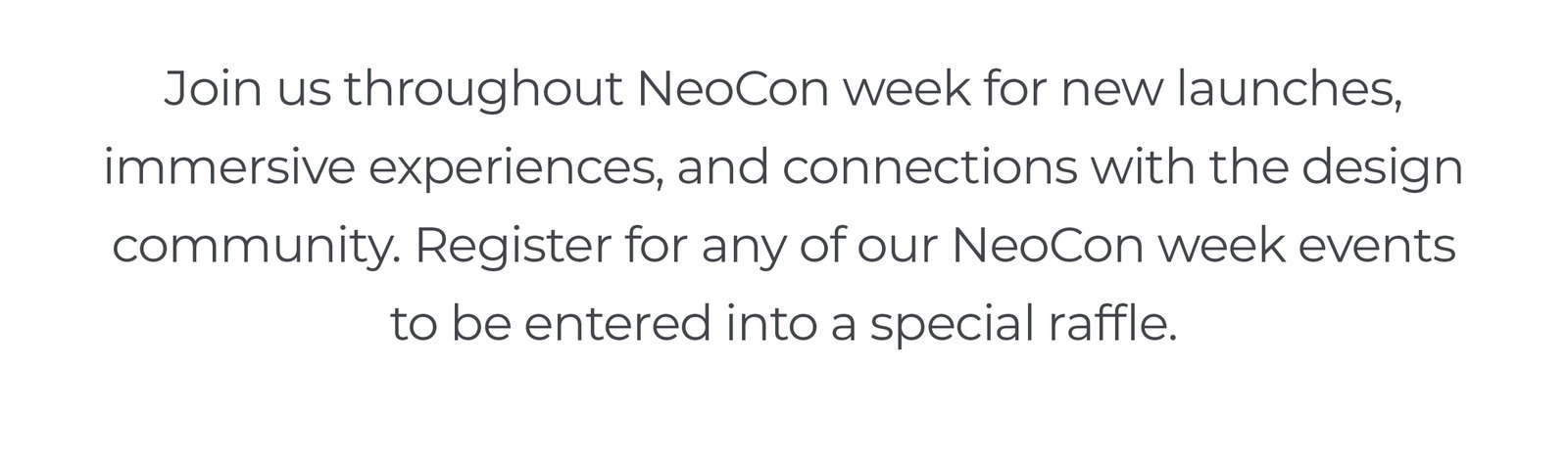 Join us throughout NeoCon week for new launches, immersive experiences, and connections with the design community. Register for any of our NeoCon week events to be entered into a special raffle.