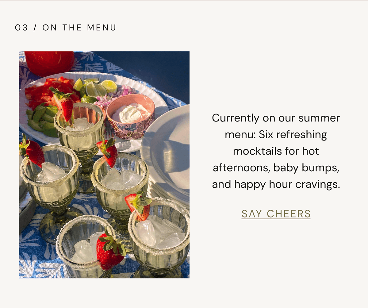 03 / ON THE MENU | Currently on our summer menu: Six refreshing mocktails for hot afternoons, baby bumps, and happy hour cravings. | SAY CHEERS