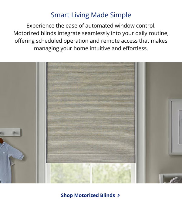 Smart Living Made Simple | Experience the ease of automated window control. Motorized blinds integrate seamlessly into your daily routine, offering scheduled operation and remote access that makes managing your home intuitive and effortless. | SHOP MOTORIZED BLINDS >