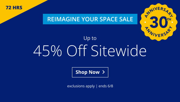 72 HOURS | REIMAGINE YOUR SPACE SALE | UP TO 45% OFF SITEWIDE | ANNIVERSARY 30TH ANNIVERSARY | EXCLUSIONS APPLY | SALE ENDS 6/8 | SHOP NOW > 
