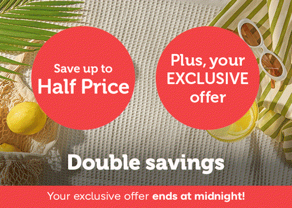 Double Savings | Save up to Half Price | Plus, your EXCLUSIVE offer
